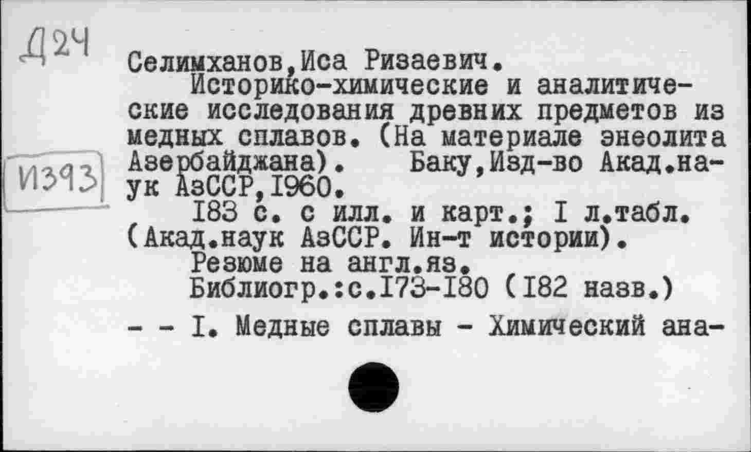 ﻿Xi 24
иЯз
Селимханов,Иса Ризаевич.
Историко-химические и аналитические исследования древних предметов из медных сплавов. (На материале энеолита Азербайджана). Баку,Изд-во Акад.наук АзССР,I960.
183 с. с илл. и карт.; I л.табл. (Акад.наук АзССР. Ин-т истории).
Резюме на англ.яз.
Библиогр.:с.І?3-І80 (182 назв.)
— I. Медные сплавы - Химический ан а-